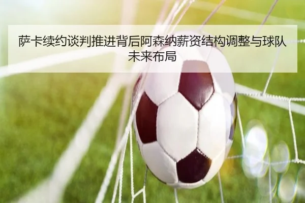 萨卡续约谈判推进背后阿森纳薪资结构调整与球队未来布局